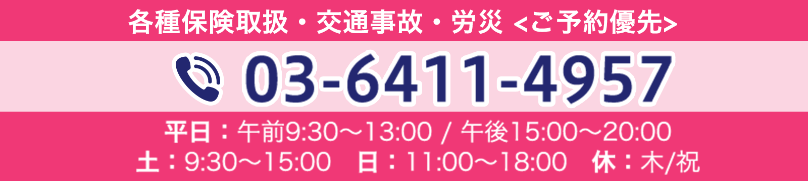 各種保険取扱・交通事故・労災 <ご予約優先> 03-6411-4957 平日:午前9:30〜13:00 / 午後15:00〜20:00 土:9:30〜15:00 日:11:00〜18:00 休:木/祝